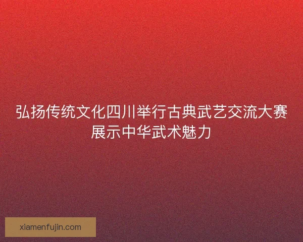 弘扬传统文化四川举行古典武艺交流大赛展示中华武术魅力