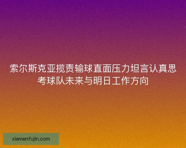 索尔斯克亚揽责输球直面压力坦言认真思考球队未来与明日工作方向