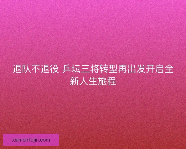 退队不退役 乒坛三将转型再出发开启全新人生旅程