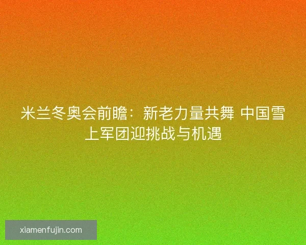 米兰冬奥会前瞻：新老力量共舞 中国雪上军团迎挑战与机遇